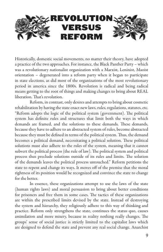 REVOLUTION 2 VERSUS REFORM Historically, domestic social movements, no matcer their theory, have adopted apractice of the two approaches. For instance, the Black Panther Party - which was a revolutionary nationalist organization with a Marxist, Leninist, Maoist orientation ~ degenerated into a reform party when it began to participate in state clections, as did most of the organizations of the most revolutionary period in america since the 1800s. Revolution is radical and being radical means getting to the root of things and making changes to bring about REAL liberation. Tha’ revolution. Reform, in contrast, only desires and attempts to bring about cosmetic rehabilication by having the state cnact new laws, rules, regalations, satutes, . “Reform adopts the logic of the political system (government). The political system has definice rules and structures chat limic both the ways in which demands are framed, and the solutions to these demands. These demands, because they have to adhere to an abstracted system of rules, become abstracted because they must be defined in terms of the political system. Thus, the demand. becomes a policical demand, necessitating a policical solution. These political solutions must also adhere to che rules of the system, meaning that it cannot subvert the political process (the rule of law). The political system and political process thus preclude solutions outside of its rules and limits. The solution of the demands leaves the political process untouched.” Reform peritions the state to repent and change its ways. It moves off of the premise that the moral rightness of cs posicion would be recognized and convince the state o change for the becter. In essence, these organizations attempt to use the laws of the state (human rights laws) and moral persuasion to bring about better conditions for prisoners and fice them in some cases. The tactics of these organizations are within the prescribed limics devised by the state. Instead of destroying the system and hierarchy, they religiously adhere o this way of thinking and practice. Reform only strengthens the state, continues the status quo, causes assimilation and more misery, because in reality nothing really changes. The groups’ sense of social justice s stricdly limited o the capitalist laws which are designed to defend the state and prevent any real social change. Anarchist 9